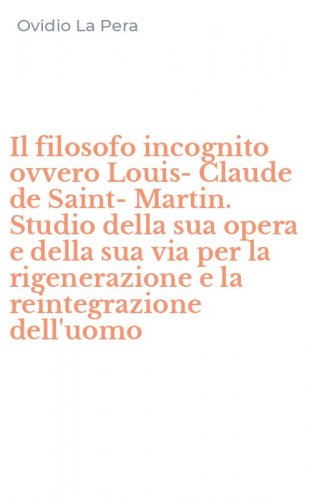 Il filosofo incognito ovvero Louis-Claude de Saint-Martin. Studio della sua opera e della sua via per la rigenerazione e la reintegrazione dell'uomo