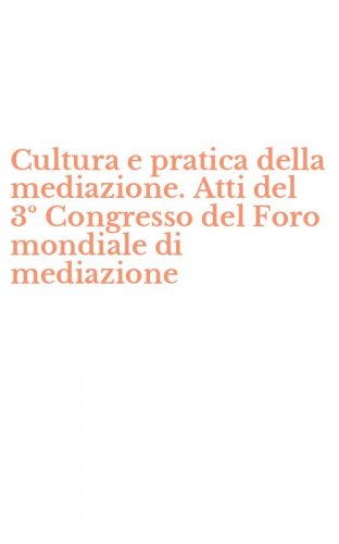 Cultura e pratica della mediazione. Atti del 3&ordm; Congresso del Foro mondiale di mediazione
