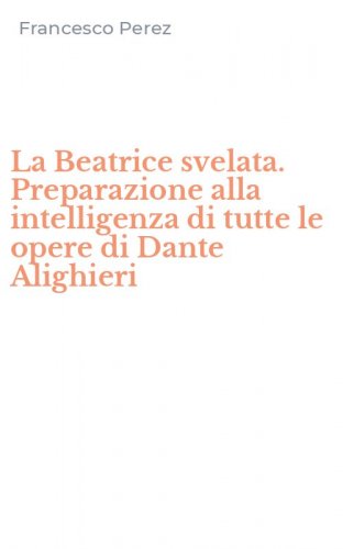 La Beatrice svelata. Preparazione alla intelligenza di tutte le opere di Dante Alighieri