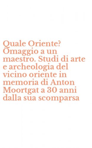 Quale Oriente? Omaggio a un maestro. Studi di arte e archeologia del vicino oriente in memoria di Anton Moortgat a 30 anni dalla sua scomparsa