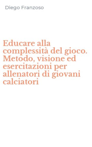 Educare alla complessit&agrave; del gioco. Metodo, visione ed esercitazioni per allenatori di giovani calciatori