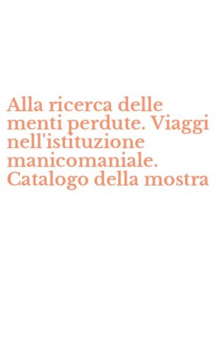 Alla ricerca delle menti perdute. Viaggi nell'istituzione manicomaniale. Catalogo della mostra