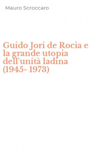 Guido Jori de Rocia e la grande utopia dell'unit&agrave; ladina (1945-1973)