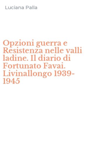 Opzioni guerra e Resistenza nelle valli ladine. Il diario di Fortunato Favai. Livinallongo 1939-1945