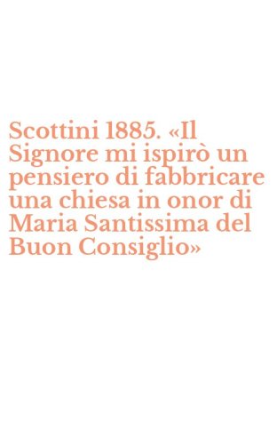 Scottini 1885. &laquo;Il Signore mi ispir&ograve; un pensiero di fabbricare una chiesa in onor di Maria Santissima del Buon Consiglio&raquo;