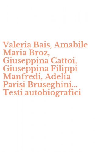 Valeria Bais, Amabile Maria Broz, Giuseppina Cattoi, Giuseppina Filippi Manfredi, Adelia Parisi Bruseghini... Testi autobiografici