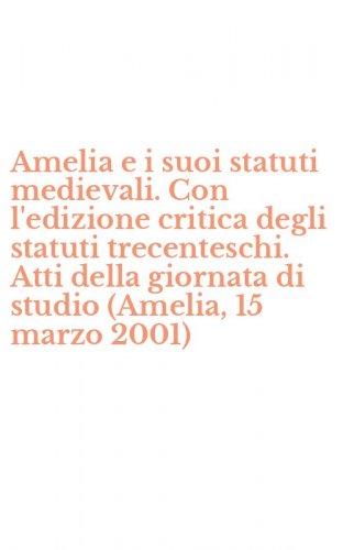 Amelia e i suoi statuti medievali. Con l'edizione critica degli statuti trecenteschi. Atti della giornata di studio (Amelia, 15 marzo 2001)