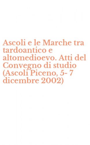Ascoli e le Marche tra tardoantico e altomedioevo. Atti del Convegno di studio (Ascoli Piceno, 5-7 dicembre 2002)