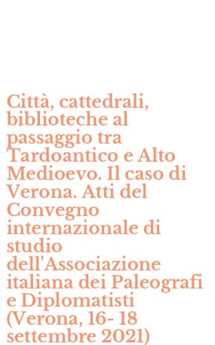 Citt&agrave;, cattedrali, biblioteche al passaggio tra Tardoantico e Alto Medioevo. Il caso di Verona. Atti del Convegno internazionale di studio dell'Associazione italiana dei Paleografi e Diplomatisti (Verona, 16-18 settembre 2021)
