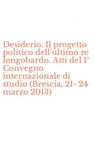 Desiderio. Il progetto politico dell'ultimo re longobardo. Atti del 1&deg; Convegno internazionale di studio (Brescia, 21-24 marzo 2013)