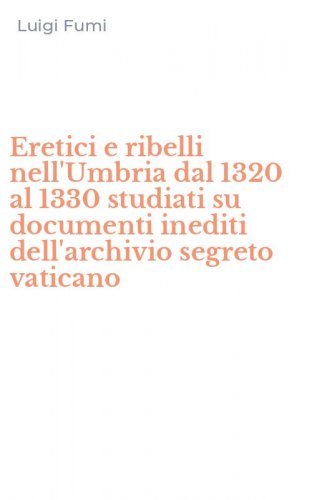 Eretici e ribelli nell'Umbria dal 1320 al 1330 studiati su documenti inediti dell'archivio segreto vaticano