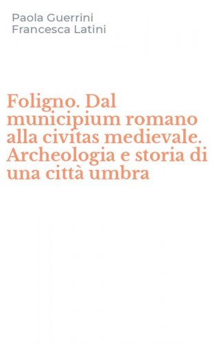Foligno. Dal municipium romano alla civitas medievale. Archeologia e storia di una citt&agrave; umbra