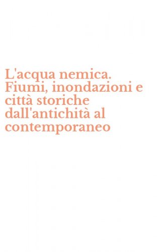 L'acqua nemica. Fiumi, inondazioni e citt&agrave; storiche dall'antichit&agrave; al contemporaneo