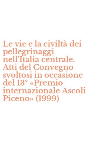 Le vie e la civilt&agrave; dei pellegrinaggi nell'Italia centrale. Atti del Convegno svoltosi in occasione del 13&ordm; &laquo;Premio internazionale Ascoli Piceno&raquo; (1999)