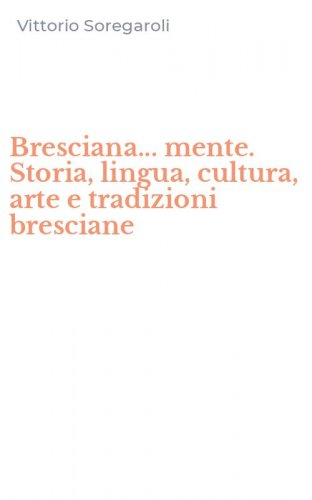 Bresciana... mente. Storia, lingua, cultura, arte e tradizioni bresciane