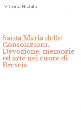 Santa Maria delle Consolazioni. Devozione, memorie ed arte nel cuore di Brescia