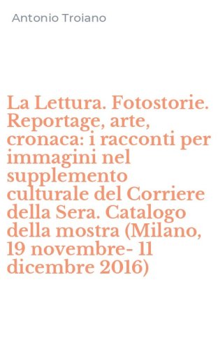 La Lettura. Fotostorie. Reportage, arte, cronaca: i racconti per immagini nel supplemento culturale del Corriere della Sera. Catalogo della mostra (Milano, 19 novembre-11 dicembre 2016)