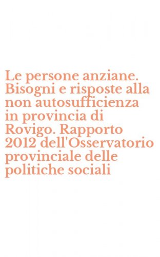 Le persone anziane. Bisogni e risposte alla non autosufficienza in provincia di Rovigo. Rapporto 2012 dell'Osservatorio provinciale delle politiche sociali