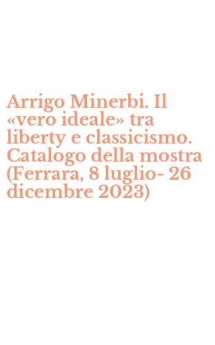 Arrigo Minerbi. Il &laquo;vero ideale&raquo; tra liberty e classicismo. Catalogo della mostra (Ferrara, 8 luglio-26 dicembre 2023)