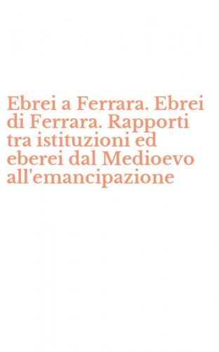 Ebrei a Ferrara. Ebrei di Ferrara. Rapporti tra istituzioni ed eberei dal Medioevo all'emancipazione - MEDIOEVO ALL'EMANCIPAZIONE