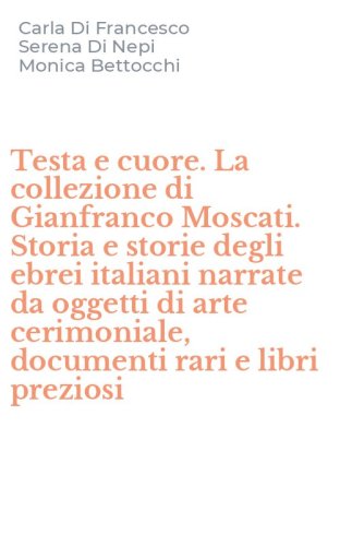 Testa e cuore. La collezione di Gianfranco Moscati. Storia e storie degli ebrei italiani narrate da oggetti di arte cerimoniale, documenti rari e libri preziosi