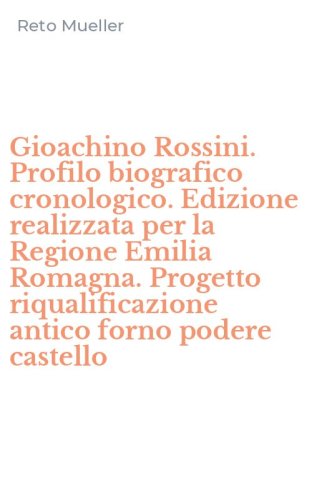 Gioachino Rossini. Profilo biografico cronologico. Edizione realizzata per la Regione Emilia Romagna. Progetto riqualificazione antico forno podere castello