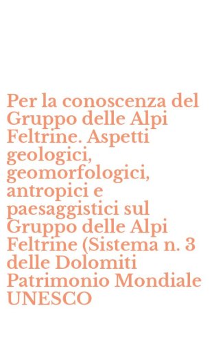 Per la conoscenza del Gruppo delle Alpi Feltrine. Aspetti geologici, geomorfologici, antropici e paesaggistici sul Gruppo delle Alpi Feltrine (Sistema n. 3 delle Dolomiti Patrimonio Mondiale UNESCO