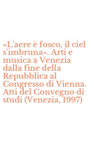 &laquo;L'aere &egrave; fosco, il ciel s'imbruna&raquo;. Arti e musica a Venezia dalla fine della Repubblica al Congresso di Vienna. Atti del Convegno di studi (Venezia, 1997)