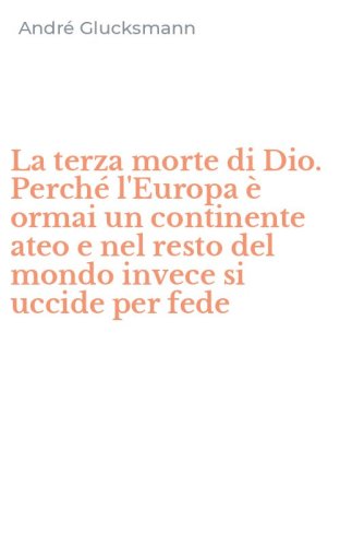 La terza morte di Dio. Perch&eacute; l'Europa &egrave; ormai un continente ateo e nel resto del mondo invece si uccide per fede