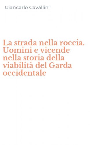 La strada nella roccia. Uomini e vicende nella storia della viabilit&agrave; del Garda occidentale
