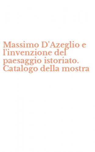 Massimo D'Azeglio e l'invenzione del paesaggio istoriato. Catalogo della mostra