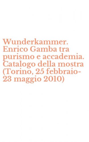 Wunderkammer. Enrico Gamba tra purismo e accademia. Catalogo della mostra (Torino, 25 febbraio-23 maggio 2010)