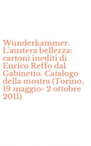 Wunderkammer. L'austera bellezza: cartoni inediti di Enrico Reffo dal Gabinetto. Catalogo della mostra (Torino, 19 maggio-2 ottobre 2011)