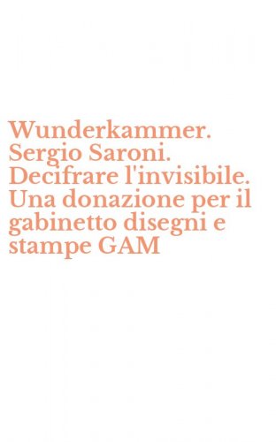 Wunderkammer. Sergio Saroni. Decifrare l'invisibile. Una donazione per il gabinetto disegni e stampe GAM