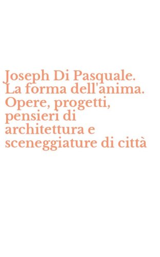 Joseph Di Pasquale. La forma dell'anima. Opere, progetti, pensieri di architettura e sceneggiature di citt&agrave;