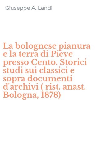 La bolognese pianura e la terra di Pieve presso Cento. Storici studi sui classici e sopra documenti d'archivi ( rist. anast. Bologna, 1878)