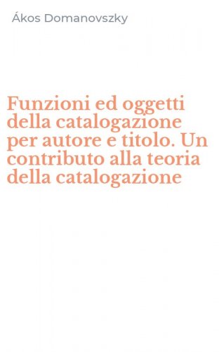 Funzioni ed oggetti della catalogazione per autore e titolo. Un contributo alla teoria della catalogazione