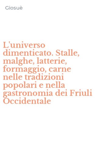 L'universo dimenticato. Stalle, malghe, latterie, formaggio, carne nelle tradizioni popolari e nella gastronomia dei Friuli Occidentale