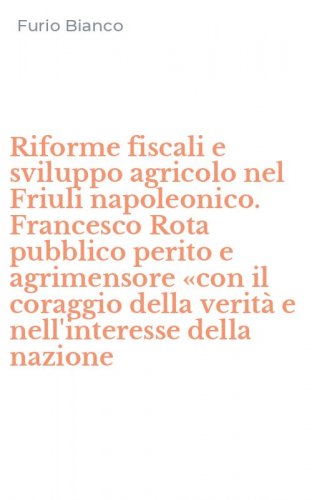 Riforme fiscali e sviluppo agricolo nel Friuli napoleonico. Francesco Rota pubblico perito e agrimensore &laquo;con il coraggio della verit&agrave; e nell'interesse della nazione
