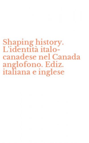 Shaping history. L'identit&agrave; italo-canadese nel Canada anglofono. Ediz. italiana e inglese