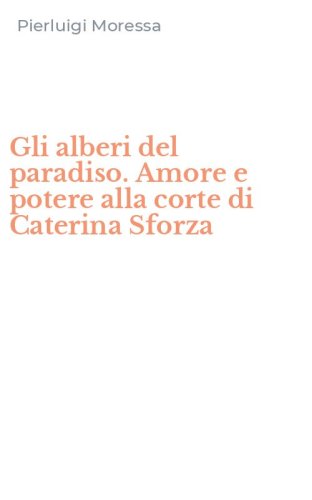 Gli alberi del paradiso. Amore e potere alla corte di Caterina Sforza