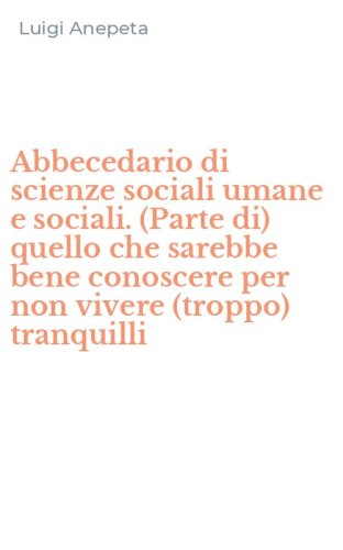 Abbecedario di scienze sociali umane e sociali. (Parte di) quello che sarebbe bene conoscere per non vivere (troppo) tranquilli