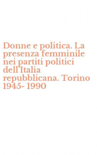 Donne e politica. La presenza femminile nei partiti politici dell'Italia repubblicana. Torino 1945-1990