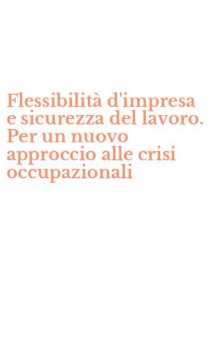 Flessibilit&agrave; d'impresa e sicurezza del lavoro. Per un nuovo approccio alle crisi occupazionali