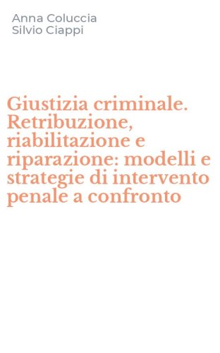 Giustizia criminale. Retribuzione, riabilitazione e riparazione: modelli e strategie di intervento penale a confronto