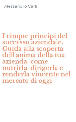 I cinque principi del successo aziendale. Guida alla scoperta dell'anima della tua azienda: come nutrirla, dirigerla e renderla vincente nel mercato di oggi