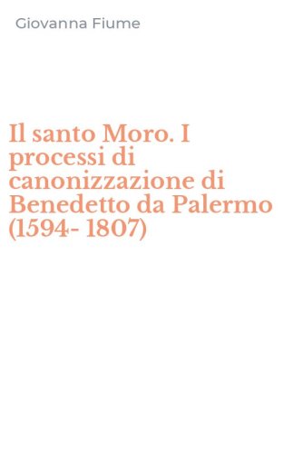 Il santo Moro. I processi di canonizzazione di Benedetto da Palermo (1594-1807)