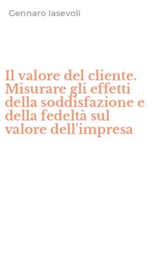 Il valore del cliente. Misurare gli effetti della soddisfazione e della fedelt&agrave; sul valore dell'impresa