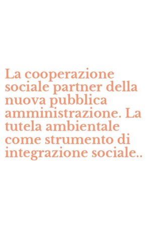 La cooperazione sociale partner della nuova pubblica amministrazione. La tutela ambientale come strumento di integrazione sociale..