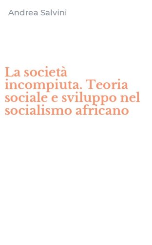 La societ&agrave; incompiuta. Teoria sociale e sviluppo nel socialismo africano